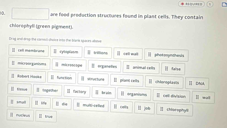 REQUIRED 1
10. are food production structures found in plant cells. They contain
chlorophyll (green pigment).
Drag and drop the correct choice into the blank spaces above
cell membrane cytoplasm trillions cell wall photosynthesis
microorganisms microscope organelles animal cells false
Robert Hooke function structure plant cells chioroplasts DNA
tissue together factory brain organisms cell division wall
small life die ; multi-celled : cells job chlorophyll
nucleus a true