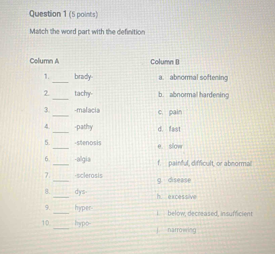 Match the word part with the definition
Column A Column B
1._ brady- a. abnormal softening
2. _tachy- b. abnormal hardening
3. _-malacia c. pain
4. _-pathy d. fast
_
5. -stenosis
e. slow
_
6. -algia
f. painful, difficult, or abnormal
_
7. -sclerosis
g. disease
_
8. dys-
h. excessive
_
9. hyper-
i. below, decreased, insufficient
_
10. hypo-
j. narrowing