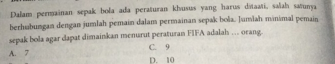 Dalam permainan sepak bola ada peraturan khusus yang harus ditaati, salah satunya
berhubungan dengan jumlah pemain dalam permainan sepak bola. Jumlah minimal pemain
sepak bola agar dapat dimainkan menurut peraturan FIFA adalah … orang.
A. 7 C. 9
D. 10