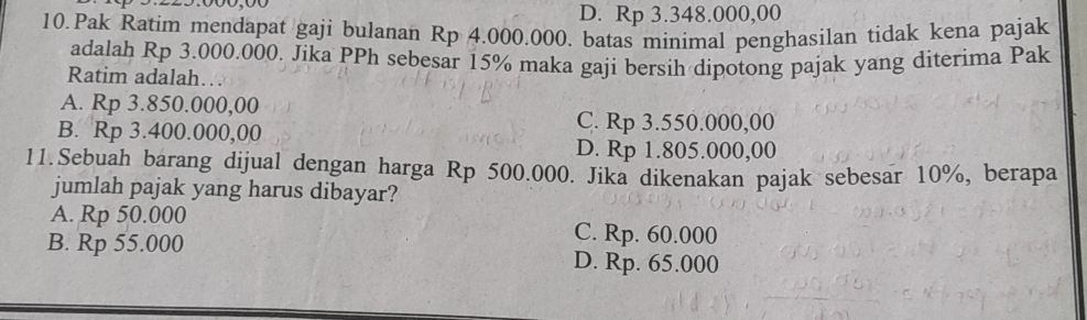 D. Rp 3.348.000,00
10.Pak Ratim mendapat gaji bulanan Rp 4.000.000. batas minimal penghasilan tidak kena pajak
adalah Rp 3.000.000. Jika PPh sebesar 15% maka gaji bersih dipotong pajak yang diterima Pak
Ratim adalah…
A. Rp 3.850.000,00
B. Rp 3.400.000,00
C. Rp 3.550.000,00
D. Rp 1.805.000,00
11.Sebuah barang dijual dengan harga Rp 500.000. Jika dikenakan pajak sebesar 10%, berapa
jumlah pajak yang harus dibayar?
A. Rp 50.000
B. Rp 55.000
C. Rp. 60.000
D. Rp. 65.000