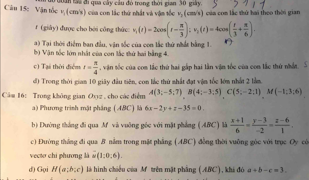 đoàn tâu đi qua cây câu đó trong thời gian 30 giây.
Câu 15: Vận tốc v_1 (cm/s) của con lắc thứ nhất và vận tốc v_2(cm/s) của con lắc thứ hai theo thời gian
t (giây) được cho bởi công thức: v_1(t)=2cos (t- π /3 );v_2(t)=4cos ( t/3 + π /6 ).
a) Tại thời điểm ban đầu, vận tốc của con lắc thứ nhất bằng 1.
b) Vận tốc lớn nhất của con lắc thứ hai bằng 4.
c) Tại thời điểm t= π /4  , vận tốc của con lắc thứ hai gấp hai lần vận tốc của con lắc thứ nhất.
d) Trong thời gian 10 giây đầu tiên, con lắc thứ nhất đạt vận tốc lớn nhất 2 lần.
Câu 16: Trong không gian Oxyz , cho các điểm A(3;-5;7),B(4;-3;5),C(5;-2;1),M(-1;3;6)
a) Phương trình mặt phăng (ABC) là 6x-2y+z-35=0
b) Đường thắng đi qua Môvà vuông góc với mặt phẳng (ABC) là  (x+1)/6 = (y-3)/-2 = (z-6)/1 .
c) Đường thẳng đi qua B nằm trong mặt phẳng (ABC) đồng thời vuông góc với trục Oy có
vectơ chỉ phương là vector u(1;0;6).
d) Gọi H(a;b;c) là hình chiếu của Mô trên mặt phẳng (ABC), khi đó a+b-c=3.