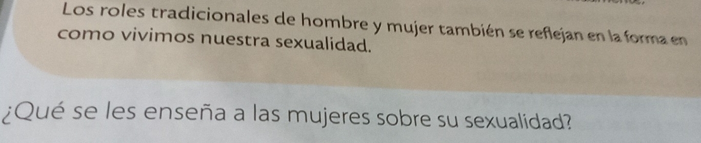 Los roles tradicionales de hombre y mujer también se reflejan en la forma en 
como vivimos nuestra sexualidad. 
¿Qué se les enseña a las mujeres sobre su sexualidad?