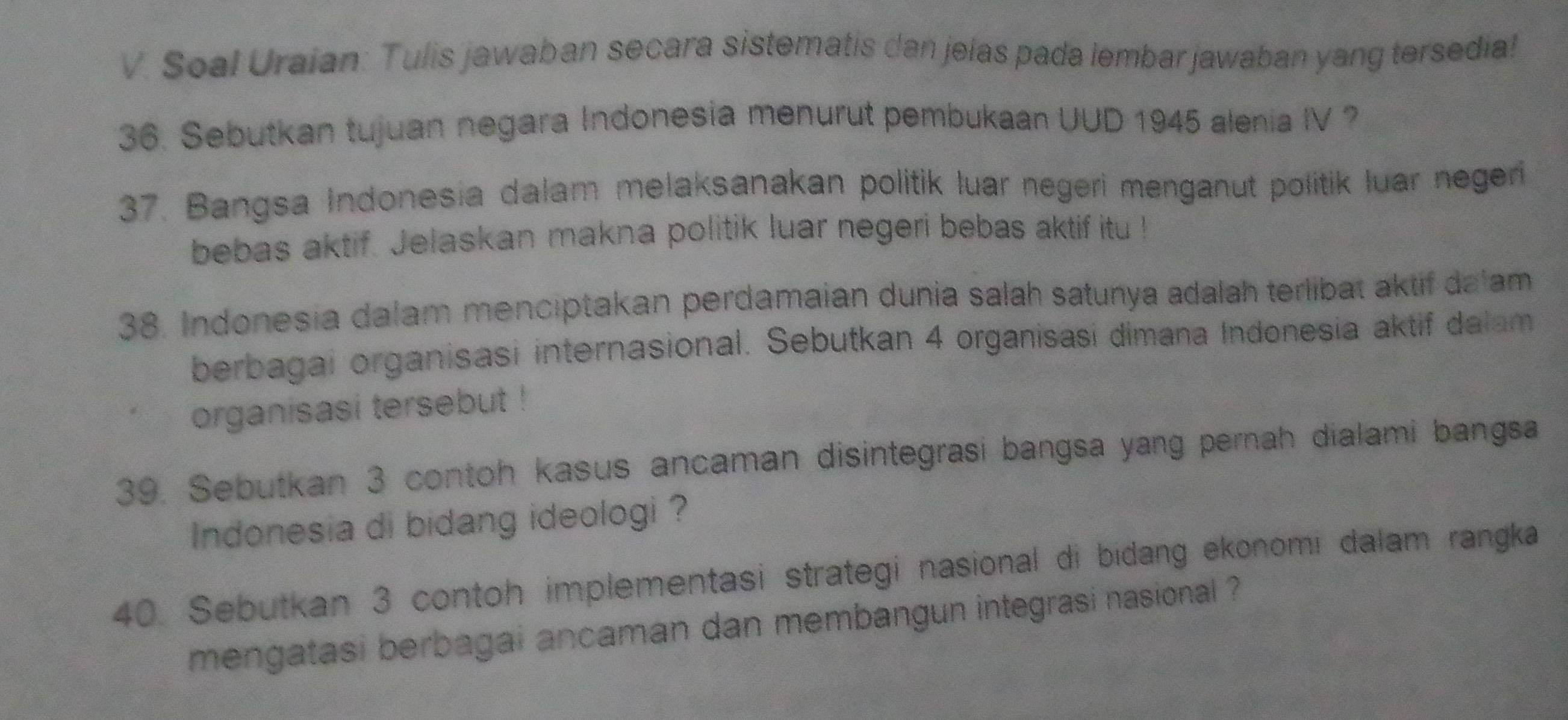 Soal Uraian: Tulis jawaban secara sistematis dan jelas pada lembar jawaban yang tersedia! 
36. Sebutkan tujuan negara Indonesia menurut pembukaan UUD 1945 alenia IV ? 
37. Bangsa Indonesia dalam melaksanakan politik luar negeri menganut politik luar negeri 
bebas aktif. Jelaskan makna politik luar negeri bebas aktif itu ! 
38. Indonesia dalam menciptakan perdamaian dunia salah satunya adalah terlibat aktif dalam 
berbagai organisasi internasional. Sebutkan 4 organisasi dimana Indonesia aktif dalam 
organisasi tersebut ! 
39. Sebutkan 3 contoh kasus ancaman disintegrasi bangsa yang pernah dialami bangsa 
Indonesia di bidang ideologi ? 
40. Sebutkan 3 contoh implementasi strategi nasional di bidang ekonomi dalam rangka 
mengatasi berbagai ancaman dan membangun integrasi nasional ?