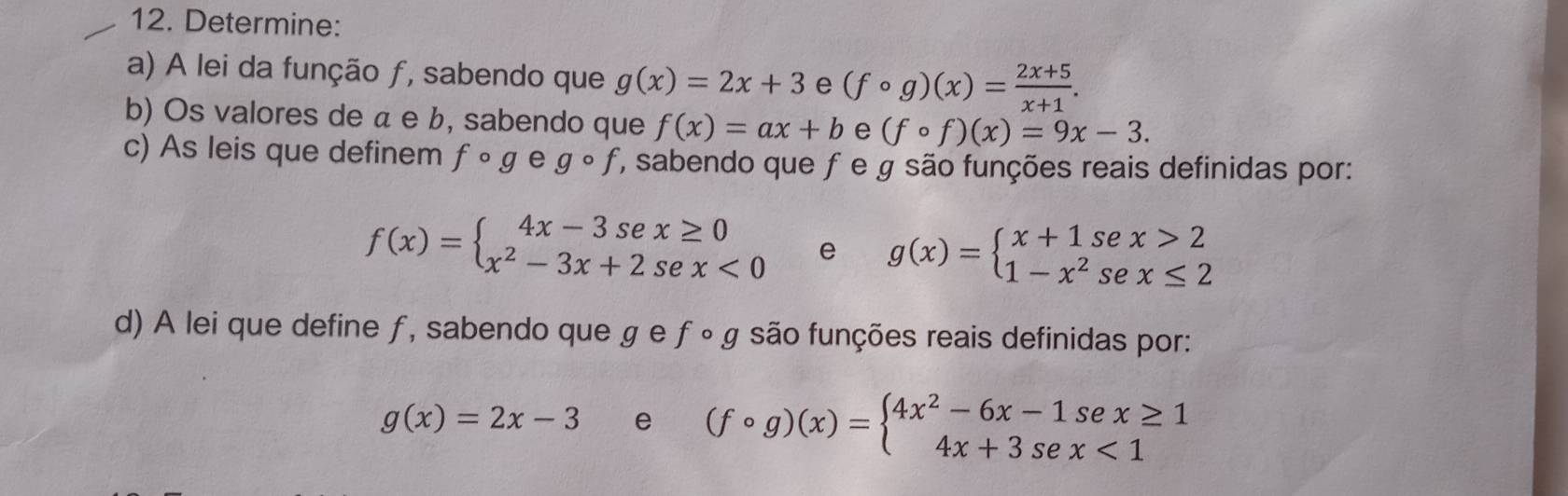 Determine: 
a) A lei da função ƒ, sabendo que g(x)=2x+3 e (fcirc g)(x)= (2x+5)/x+1 . 
b) Os valores de α e b, sabendo que f(x)=ax+b e (fcirc f)(x)=9x-3. 
c) As leis que definem fcirc g e gcirc f ', sabendo que ƒ e g são funções reais definidas por:
f(x)=beginarrayl 4x-3sex≥ 0 x^2-3x+2sex<0endarray. e g(x)=beginarrayl x+1sec x>2 1-x^2sec x≤ 2endarray.
d) A lei que define ƒ, sabendo que ɡ e ƒ ∘ g são funções reais definidas por:
g(x)=2x-3 e (fcirc g)(x)=beginarrayl 4x^2-6x-1sex≥ 1 4x+3sex<1endarray.