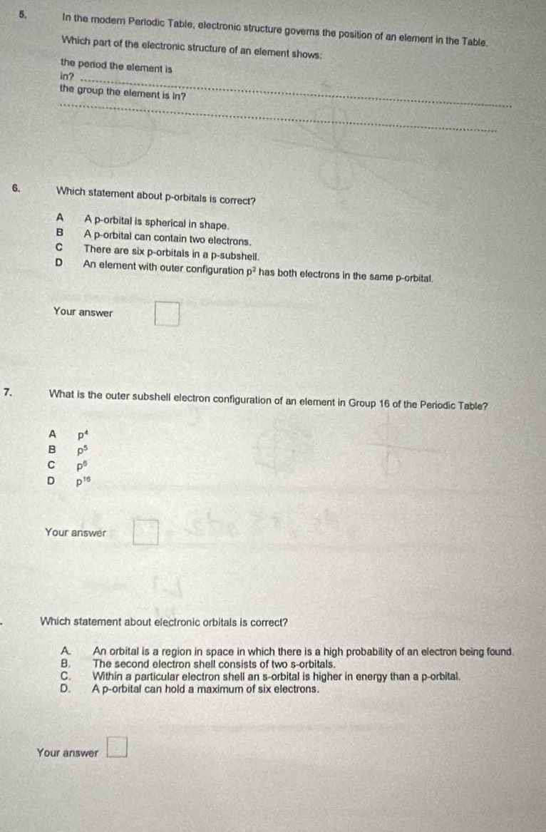 In the modern Periodic Table, electronic structure governs the position of an element in the Table.
Which part of the electronic structure of an element shows:
the period the element is
in?_
_
the group the element is in?
6. Which statement about p -orbitals is correct?
A A p -orbital is spherical in shape.
B A p -orbital can contain two electrons.
C There are six p -orbitals in a p -subshell.
D An element with outer configuration p^2 has both electrons in the same p -orbital.
Your answer □ 
7. What is the outer subshell electron configuration of an element in Group 16 of the Periodic Table?
A p^4
B p^5
C P^6
D p^(16)
Your answer □°
Which statement about electronic orbitals is correct?
A. An orbital is a region in space in which there is a high probability of an electron being found.
B. The second electron shell consists of two s-orbitals.
C. Within a particular electron shell an s-orbital is higher in energy than a p -orbital.
D. A p -orbital can hold a maximum of six electrons.
Your answer □