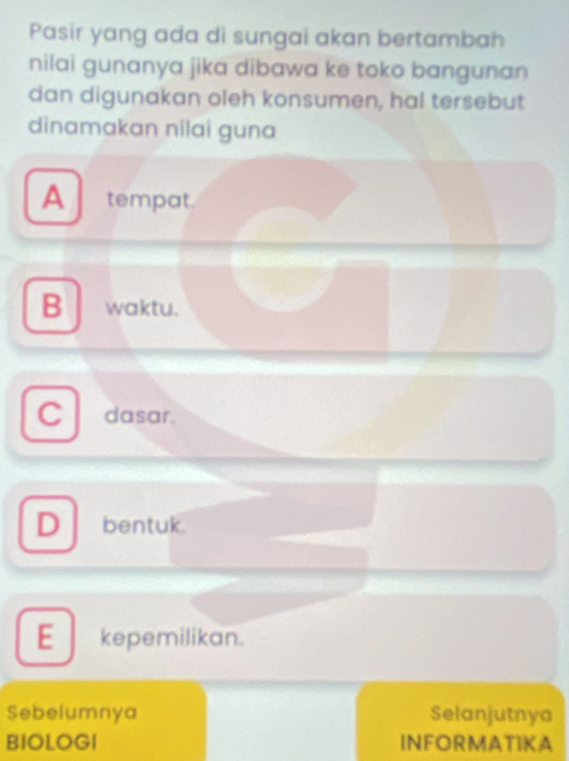 Pasir yang ada di sungai akan bertambah
nilai gunanya jika dibawa ke toko bangunan
dan digunakan oleh konsumen, hal tersebut
dinamakan nilai guna
A tempat.
B waktu.
C dasar.
D bentuk.
E_ kepemilikan.
Sebelumnya Selanjutnya
BIOLOGI INFORMATIKA