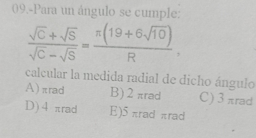 09.-Para un ángulo se cumple:
 (sqrt(C)+sqrt(S))/sqrt(C)-sqrt(S) = (π (19+6sqrt(10)))/R , 
calcular la medida radial de dicho ángulo
A) πrad B) 2πrad C) 3 πrad
D) 4πrad E) 5 πrad πrad