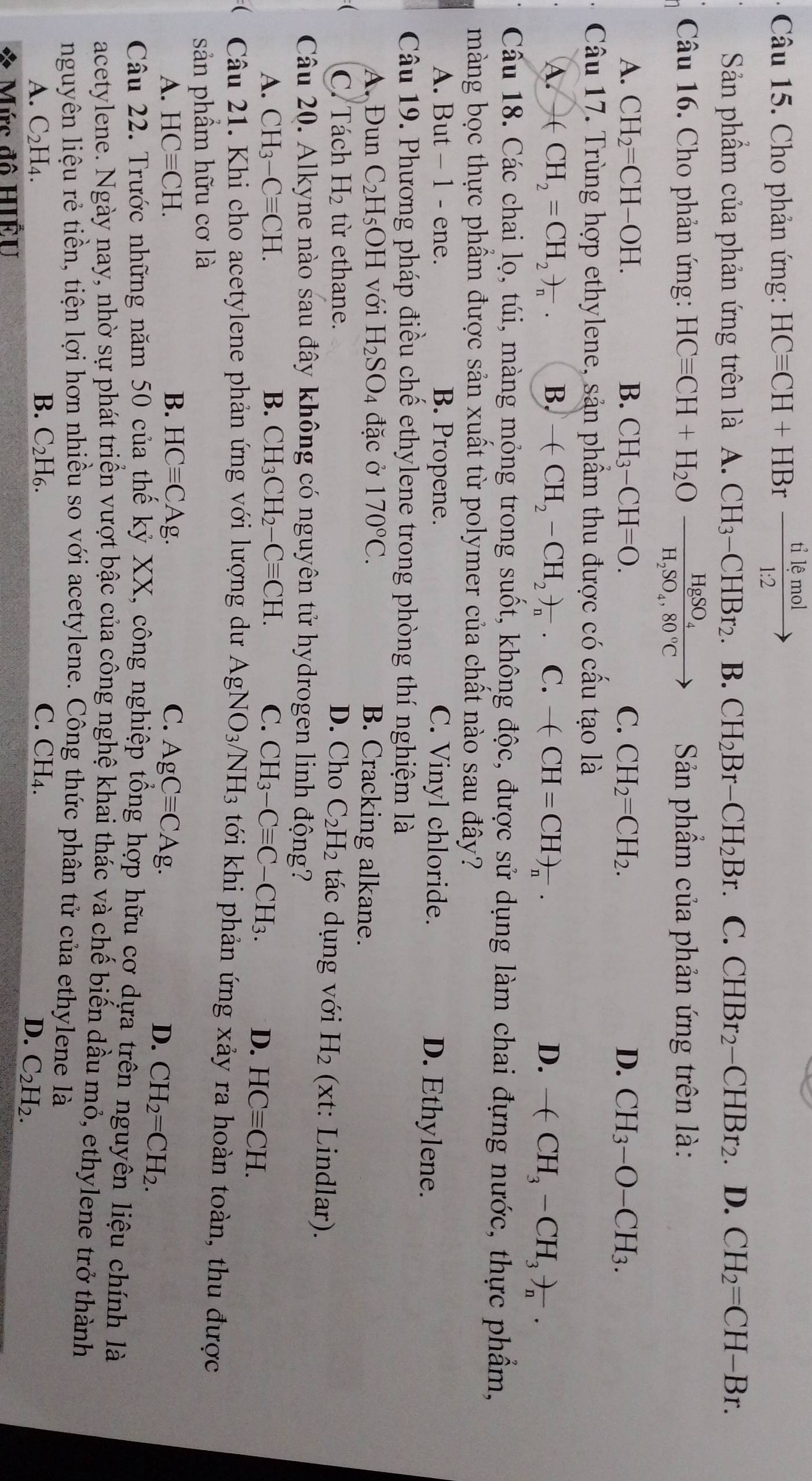 Cho phản ứng: HCequiv CH+HBr tilemol/1:2 to
Sản phẩm của phản ứng trên là A. CH_3-CHBr_2.B.CH_2Br-CH_2Br. C. CHBr_2-CHBr_2 D. CH_2=CH-Br.
Câu 16. Cho phản ứng: HCequiv CH+H_2Ofrac HgSO_4H_2SO_4,80°C Sản phẩm của phản ứng trên là:
A. CH_2=CH-OH. B. CH_3-CH=O. C. CH_2=CH_2. D. CH_3-O-CH_3.
Câu 17. Trùng hợp ethylene, sản phẩm thu được có cấu tạo là
A +CH_2=CH_2to _n. B. -(CH_2-CH_2)_n C. - (-CH=CH)_n. D. -(CH_3-CH_3)_n.
Câu 18. Các chai lọ, túi, màng mỏng trong suốt, không độc, được sử dụng làm chai đựng nước, thực phẩm,
màng bọc thực phẩm được sản xuất từ polymer của chất nào sau đây?
A. But - 1 - ene. B. Propene. C. Vinyl chloride. D. Ethylene.
Câu 19. Phương pháp điều chế ethylene trong phòng thí nghiệm là
A. Đun C_2H_5 OH với H_2SO_4 đặc ở 170°C. B. Cracking alkane.
C. Tách H_2 từ ethane. D. Cho C_2H_2 tác dụng với H_2 (xt: Lindlar).
Câu 20. Alkyne nào sau đây không có nguyên tử hydrogen linh động?
A. CH_3-Cequiv CH. B. CH_3CH_2-Cequiv CH. C. CH_3-Cequiv C-CH_3.
D. HCequiv CH.
Câu 21. Khi cho acetylene phản ứng với lượng dư AgNO_3/NH_3 tới khi phản ứng xảy ra hoàn toàn, thu được
sản phẩm hữu cơ là
A. HCequiv CH. B. HCequiv CAg. C. AgCequiv CAg.
D. CH_2=CH_2.
Câu 22. Trước những năm 50 của thế kỷ XX, công nghiệp tổng hợp hữu cợ dựa trên nguyên liệu chính là
acetylene. Ngày nay, nhờ sự phát triển vượt bậc của công nghệ khai thác và chế biến dầu mỏ, ethylene trở thành
nguyên liệu rẻ tiền, tiện lợi hơn nhiều so với acetylene. Công thức phân tử của ethylene là
B.
A. C_2H_4. C_2H_6. C. C r
D. C_2H_2.
I Mức đô HIẾU