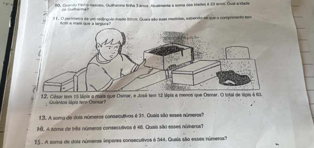 Quando Pedro nasceu, Guilherme tinha 3 anos. Atualmente a soma das idades é 23 anos. Qual a idade 
de Guilherme? 
11. O perímetro de um retânguio mede 92cm. Quais são suas medidas, sabendo-se que o comprimento tem
8cm a mais que a largura? 
12. César tem 15 lápis a mais que Osmar, e José tem 12 lápis a menos que Osmar. O total de lápis é 63. 
Quantos lápis tem Osmar? 
13. A soma de dois números consecutivos é 31. Quais são esses números? 
16. A soma de três números consecutivos é 48. Quais são esses números? 
15 . A soma de dois números ímpares consecutivos é 344. Quais são esses números?