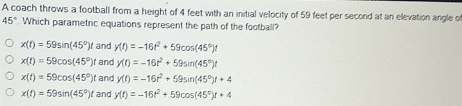 A coach throws a football from a height of 4 feet with an initial velocity of 59 feet per second at an elevation angle of
45°. Which parametric equations represent the path of the football?
x(t)=59sin (45°)t and y(t)=-16t^2+59cos (45°)t
x(t)=59cos (45°)t and y(t)=-16t^2+59sin (45°)t
x(t)=59cos (45°)t and y(t)=-16t^2+59sin (45°)t+4
x(t)=59sin (45°)t and y(t)=-16t^2+59cos (45°)t+4