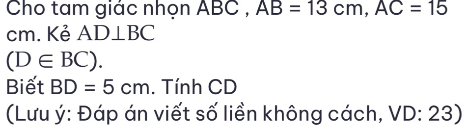 Cho tam giác nhọn ABC , AB=13cm, AC=15
cm. Kẻ AD⊥ BC
(D∈ BC). 
Biết BD=5cm. Tính CD
(Lưu ý: Đáp án viết số liền không cách, VD:23)