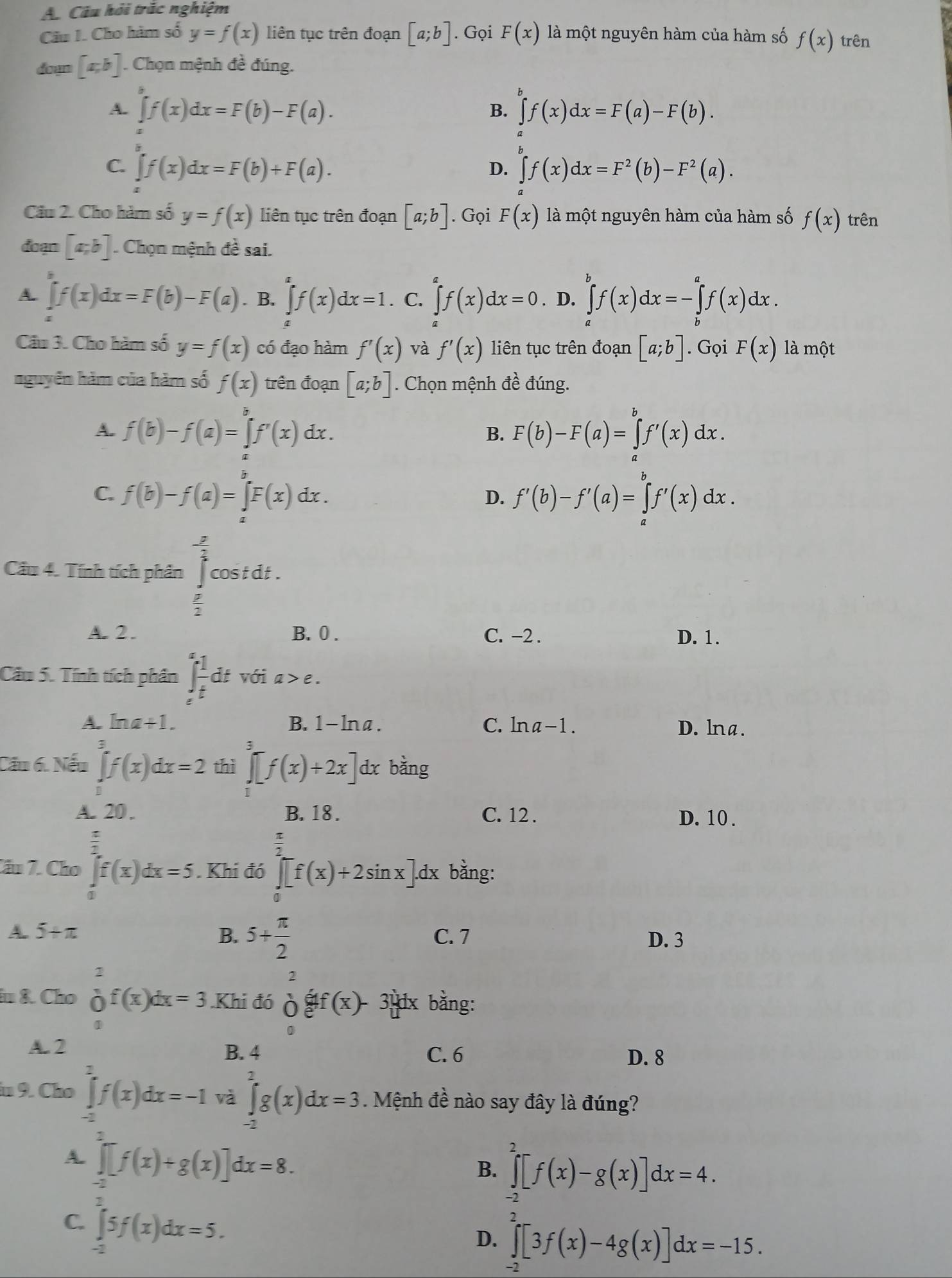 Câu hỏi trắc nghiệm
Câu I. Cho hàm số y=f(x) liên tục trên đoạn [a;b]. Gọi F(x) là một nguyên hàm của hàm số f(x) trên
doyn [a,b]. Chọn mệnh đề đúng.
A. ∈t f(x)dx=F(b)-F(a). ∈tlimits f(x)dx=F(a)-F(b).
B.
C. ∈t f(x)dx=F(b)+F(a). ∈t f(x)dx=F^2(b)-F^2(a).
D.
Cầu 2. Cho hàm số y=f(x) liên tục trên đoạn [a;b]. Gọi F(x) là một nguyên hàm của hàm số f(x) trên
đoạn [a,b]. Chọn mệnh đề sai.
A. ∈t f(x)dx=F(b)-F(a). B. ∈tlimits _a^(cf(x)dx=1. C. ∈tlimits f(x)dx=0. D. ∈tlimits _a^bf(x)dx=-∈tlimits _b^af(x)dx.
Câu 3. Cho hàm số y=f(x) có đạo hàm f'(x) và f'(x) liên tục trên đoạn [a;b]. Gọi F(x) là một
nguyễn hàm của hàm số f(x) trên đoạn [a;b]. Chọn mệnh đề đúng.
A. f(b)-f(a)=∈tlimits f'(x)dx. F(b)-F(a)=∈tlimits _a^bf'(x)dx.
B.
C. f(b)-f(a)=∈t F(x)dx.
D. f'(b)-f'(a)=∈tlimits _a^bf'(x)dx.
Cầu 4. Tính tích phân ^frac 3)2cos tdt.
 □ /2 
A. 2. B.0 . C. -2 . D. 1.
Cầu 5. Tính tích phần ∈tlimits _e^(efrac 1)tdt với a>e.
A. ln a+1. B. 1-lna. C. lna-1 . D. lna.
Cầu 6. Nếu ∈tlimits _0^(3f(x)dx=2 thì ∈tlimits _1^3[f(x)+2x] dx bằng
A. 20 . B. 18 . C. 12 . D. 10 .
frac 1)11
Cầu 7. Cho ∈tlimits _af(x)dx=5. Khi đó ∈tlimits _0^((frac π)2)[f(x)+2sin x].dx bằng:
A. 5+π B. 5+ π /2  C. 7 D. 3
in &. Cho frac 1o^1f(x)dx=3.K (- 1/2 A
2
Khi đó off(x)- 3 dx bằng:
1
A. 2 B. 4 C. 6 D. 8
in 9. Cho ∈tlimits _(-a)^2f(x)dx=-1 và ∈tlimits _(-2)^2g(x)dx=3 Mệnh đề nào say đây là đúng?
A. ∈tlimits _(-2)^2[f(x)+g(x)]dx=8.
B. ∈tlimits _(-2)^2[f(x)-g(x)]dx=4.
C. ∈tlimits _0^(5f(x)dx=5.
D. ∈tlimits _2(xf(x)-4g(x)]dx=-15.)