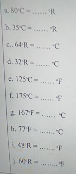 80°C= _  ^circ R
b. 35°C= _  ^circ R
c.. 64°R= _  ^circ C
d. 32°R= ..... _  ^circ C
e. 125°C= .....^circ F _ 
f. 175°C= :...... _  ^circ F
g. 167°F= ...... _  ^circ C
h. 77°F= ...... _  ^circ C
i. 48°R= _  ^circ F
j. 60°R= _  ^circ F