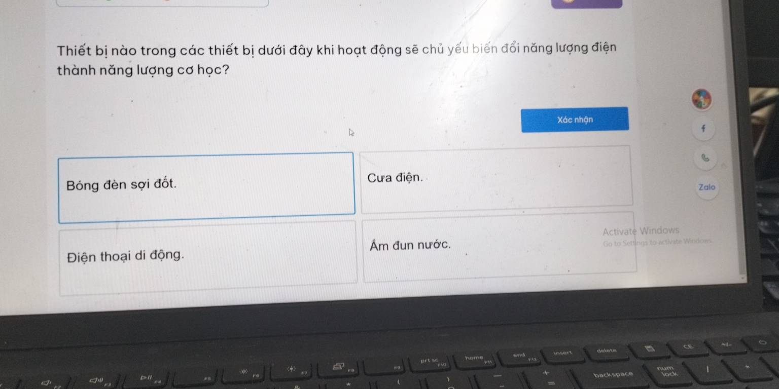 Thiết bị nào trong các thiết bị dưới đây khi hoạt động sẽ chủ yếu biến đổi năng lượng điện
thành năng lượng cơ học?
Xác nhận
f
Bóng đèn sợi đốt.
Cựa điện.
Zalo
Activatė Windows
Ám đun nước.
Điện thoại di động. Go to Settings to activate Windows
end insert delets - c ~1
rt sc
1
backspace