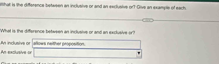 What is the difference between an inclusive or and an exclusive or? Give an example of each.
What is the difference between an inclusive or and an exclusive or?
An inclusive or allows neither proposition.
An exclusive or