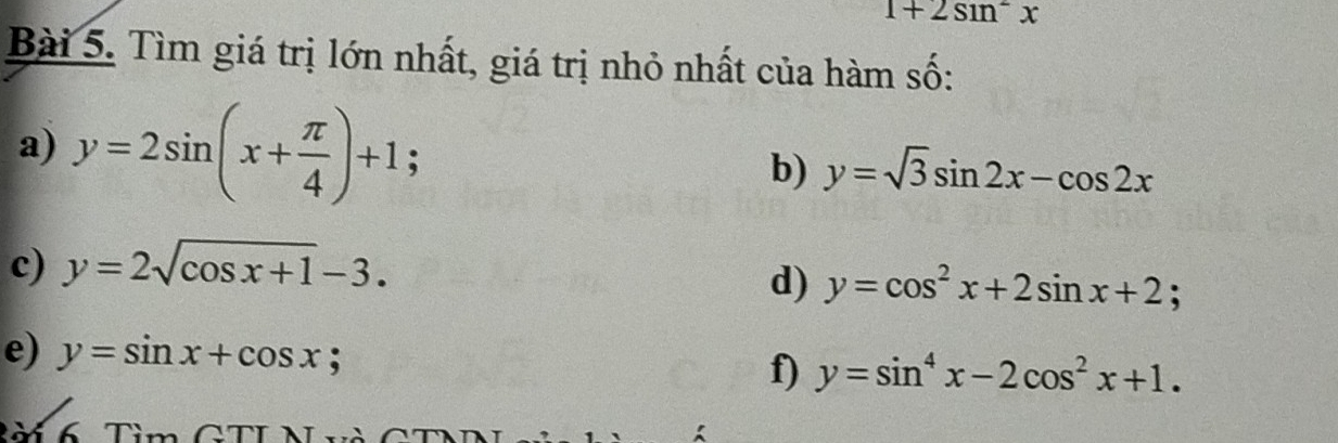 1+2sin^2x
Bài 5. Tìm giá trị lớn nhất, giá trị nhỏ nhất của hàm số: 
a) y=2sin (x+ π /4 )+1; 
b) y=sqrt(3)sin 2x-cos 2x
c) y=2sqrt(cos x+1)-3. 
d) y=cos^2x+2sin x+2; 
e) y=sin x+cos x y=sin^4x-2cos^2x+1. 
f) 
à 6 Tim(2