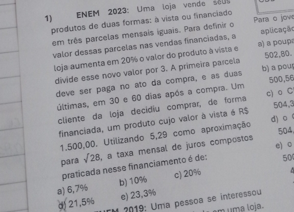 ENEM 2023: Uma loja vende seuy
produtos de duas formas: à vista ou financiado
em três parcelas mensais iguais. Para definir o Para o jove
valor dessas parcelas nas vendas financiadas, a aplicação
loja aumenta em 20% o valor do produto à vista e a) a poupa
divide esse novo valor por 3. A primeira parcela 502,80.
deve ser paga no ato da compra, e as duas b) a poup
últimas, em 30 e 60 dias após a compra. Um 500,56
cliente da loja decidiu comprar, de forma c) o C
financiada, um produto cujo valor à vista é R$ 504,3
504
1.500,00. Utilizando 5,29 como aproximação d) o 
e。
para sqrt(28) , a taxa mensal de juros compostos
praticada nesse financiamento é de:
50
a) 6,7% b) 10% c) 20%
d) 21,5% e) 23,3%
*M 2019: Uma pessoa se interessou
am uma loja.