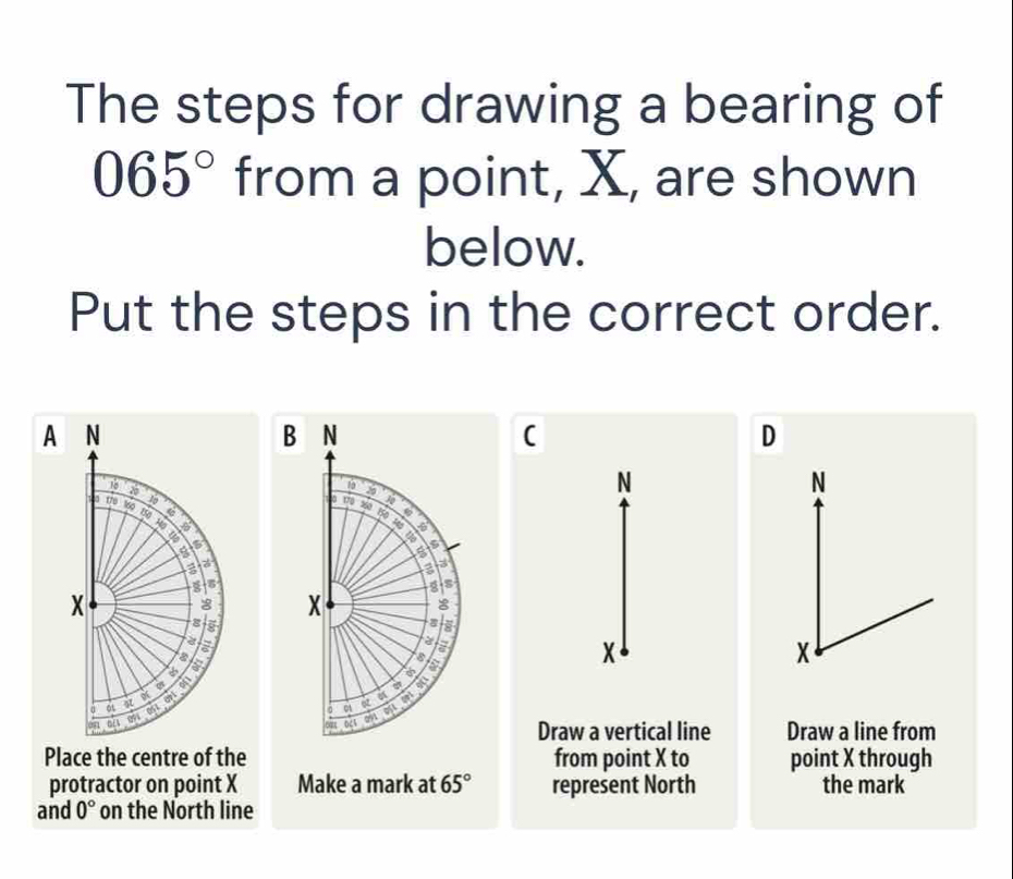 The steps for drawing a bearing of
065° from a point, X, are shown 
below. 
Put the steps in the correct order. 
A 
B N
(
D
19
N
N
170 360 10
a
5
8
a 3
s
X 8
I 
a 
ois x
8
a
x

01
041
024 an Draw a vertical line Draw a line from 
Place the centre of the from point X to point X through 
protractor on point X Make a mark at 65° represent North the mark 
and 0° on the North line