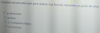 Circuitos secuenciales que para realizar una funcion necesitan un pulso de reloj:
a. Asincrono
b. Rom
c. Compuerta lógica
d. Síncrono