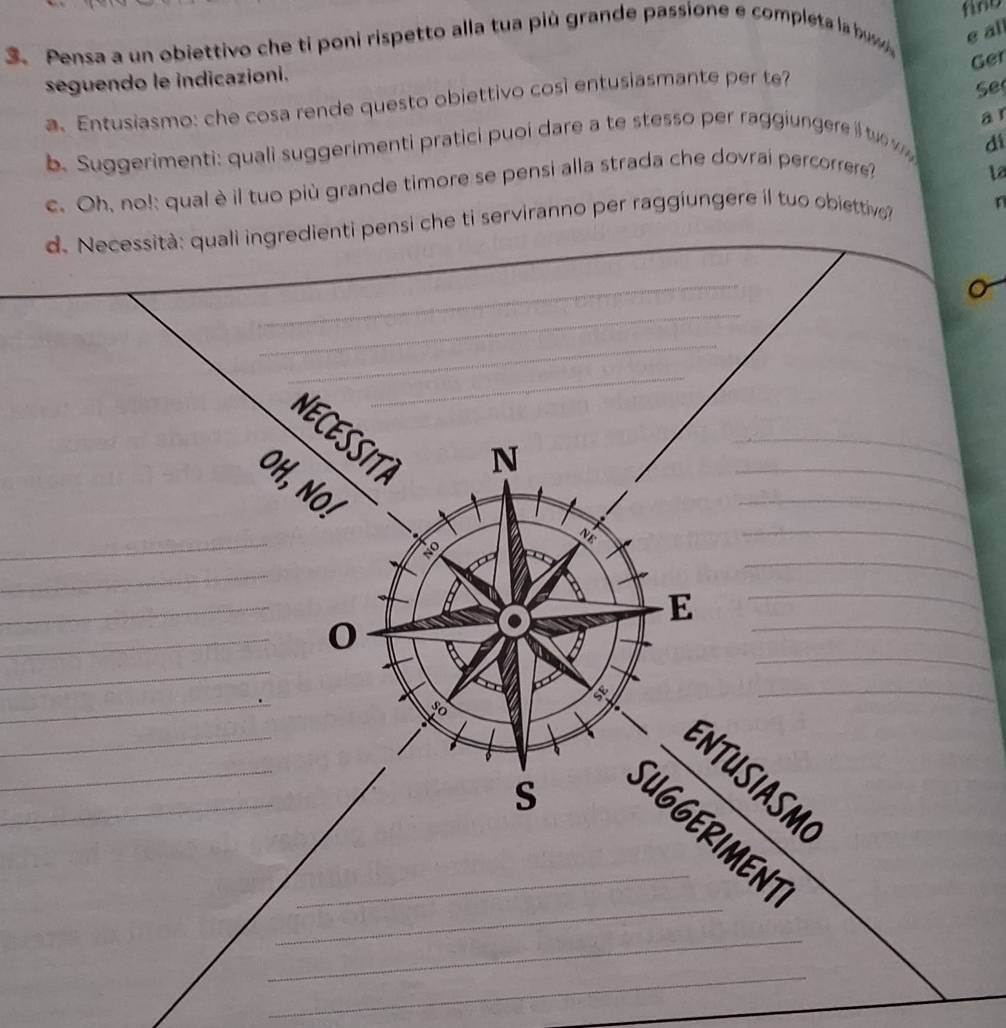 find 
3. Pensa a un obiettivo che ti poni rispetto alla tua più grande passione e completa la bu e al 
Ger 
seguendo le indicazioni. 
a. Entusiasmo: che cosa rende questo obiettivo cosi entusiasmante per te? 
Se 
a 
b. Suggerimenti: quali suggerimenti pratici puoi dare a te stesso per raggiungere i t w di 
c. Oh, no!: qual è il tuo più grande timore se pensi alla strada che dovrai percorrere? 
L2 
d. Necessità: quali ingredienti pensi che ti serviranno per raggiungere il tuo obiettive? 
_ 
o 
_ 
_ 
_ 
__ 
_ 
_ 
NECESSITA 
N 
_ 
_ 
OH, NO 
_ 
_ 
_ 
N 
_ 
_ 
_ 
_ 
_ 
E 
_ 
0 
_ 
_ 
_ 
so 
_ 
_ 
_ 
_ 
ENTUSIASM 
S 
_ 
_SUGGERIMENT 
_ 
_