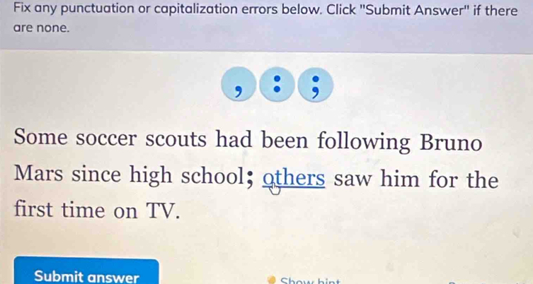 Fix any punctuation or capitalization errors below. Click "Submit Answer" if there 
are none. 
. , 
Some soccer scouts had been following Bruno 
Mars since high school; others saw him for the 
first time on TV. 
Submit answer Show hint