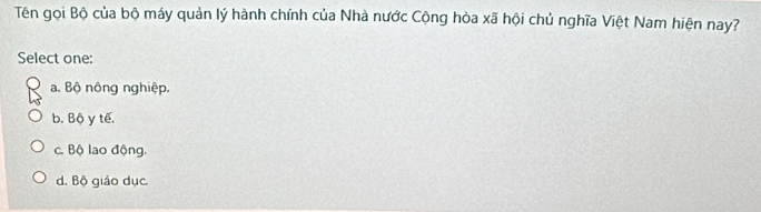 Tên gọi Bộ của bộ máy quản lý hành chính của Nhà nước Cộng hòa xã hội chủ nghĩa Việt Nam hiện nay?
Select one:
a. Bộ nông nghiệp.
b. Bộ y tế.
c. Bộ lao động.
d. Bộ giáo dục.