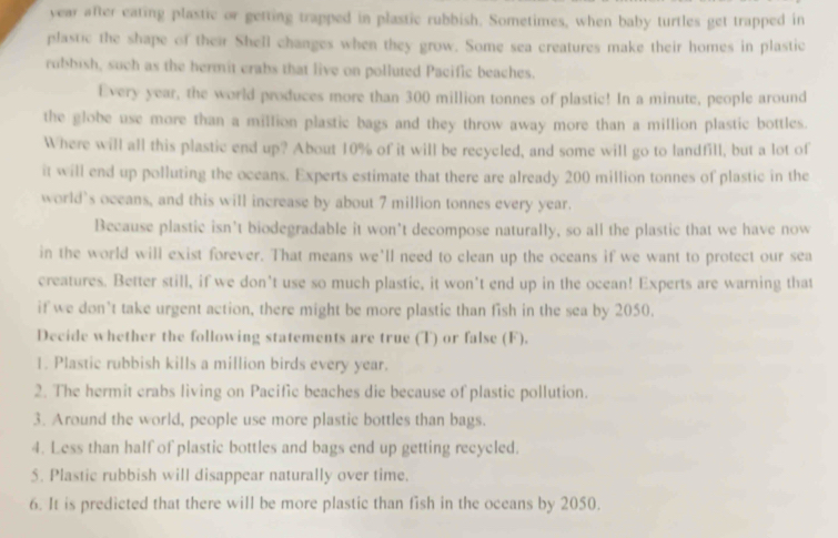 year after eating plastic or getting trapped in plastic rubbish. Sometimes, when baby turtles get trapped in 
plastic the shape of their Shell changes when they grow. Some sea creatures make their homes in plastic 
rubbish, such as the hermit crabs that live on polluted Pacific beaches. 
Every year, the world produces more than 300 million tonnes of plastic! In a minute, people around 
the globe use more than a million plastic bags and they throw away more than a million plastic bottles. 
Where will all this plastic end up? About 10% of it will be recycled, and some will go to landfill, but a lot of 
it will end up polluting the oceans. Experts estimate that there are already 200 million tonnes of plastic in the 
world’s oceans, and this will increase by about 7 million tonnes every year. 
Because plastic isn’t biodegradable it won’t decompose naturally, so all the plastic that we have now 
in the world will exist forever. That means we'll need to clean up the oceans if we want to protect our sea 
creatures. Better still, if we don't use so much plastic, it won't end up in the ocean! Experts are warning that 
if we don't take urgent action, there might be more plastic than fish in the sea by 2050. 
Decide whether the following statements are true (T) or false (F). 
1. Plastic rubbish kills a million birds every year. 
2. The hermit crabs living on Pacific beaches die because of plastic pollution. 
3. Around the world, people use more plastic bottles than bags. 
4. Less than half of plastic bottles and bags end up getting recycled. 
5. Plastic rubbish will disappear naturally over time. 
6. It is predicted that there will be more plastic than fish in the oceans by 2050.