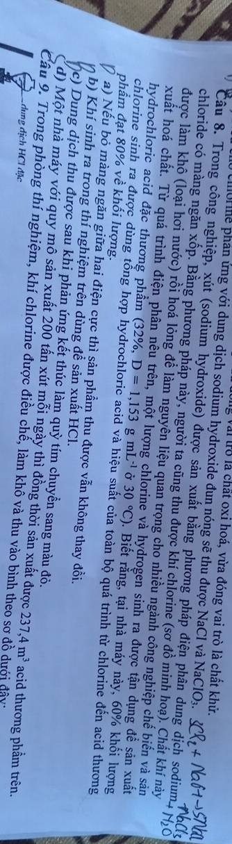 Olig Vai trò là chất oxi hoá, vừa đóng vai trò là chất khử.
uo he phản ứng với dung dịch sodium hydroxide đun nóng sẽ thu được NaCl và NaClO₃.
Câu 8. Trong công nghiệp, xút (sodium hydroxide) được sản xuất bằng phương pháp điện phân dung dịch sodium
chloride có màng ngăn xốp. Bằng phương pháp này, người ta cũng thu được khí chlorine (sơ đồ minh hoạ). Chất khí này
được làm khô (loại hơi nước) rồi hoá lỏng để làm nguyên liệu quan trọng cho nhiều ngành công nghiệp chế biến và sản
xuất hoá chất. Từ quá trình điện phân nêu trên, một lượng chlorine và hydrogen sinh ra được tận dụng để sản xuất
hydrochloric acid đặc thương phầm (32%, D=1,153gmL^(-1) Ở 30°C). Biết rằng, tại nhà máy này, 60% khối lượng
phẩm đạt 80% về khối lượng.
chlorine sinh ra được dùng tổng hợp hydrochloric acid và hiệu suất của toàn bộ quá trình từ chlorine đến acid thương
D a) Nếu bỏ màng ngăn giữa hai điện cực thì sản phẩm thu được vẫn không thay đồi.
b) Khí sinh ra trong thí nghiệm trên dùng để sản xuất HCl.
(c) Dung dịch thu được sau khi phản ứng kết thúc làm quỳ tím chuyển sang màu đỏ.
( d) Một nhà máy với quy mô sản xuất 200 tấn xút mỗi ngày thì đồng thời sản xuất được 237,4m^3 acid thương phầm trên.
Câu 9. Trong phòng thí nghiệm, khí chlorine được điều chế, làm khô và thu vào bình theo sơ đồ dưới đây:
Codung dịch HCl đặc