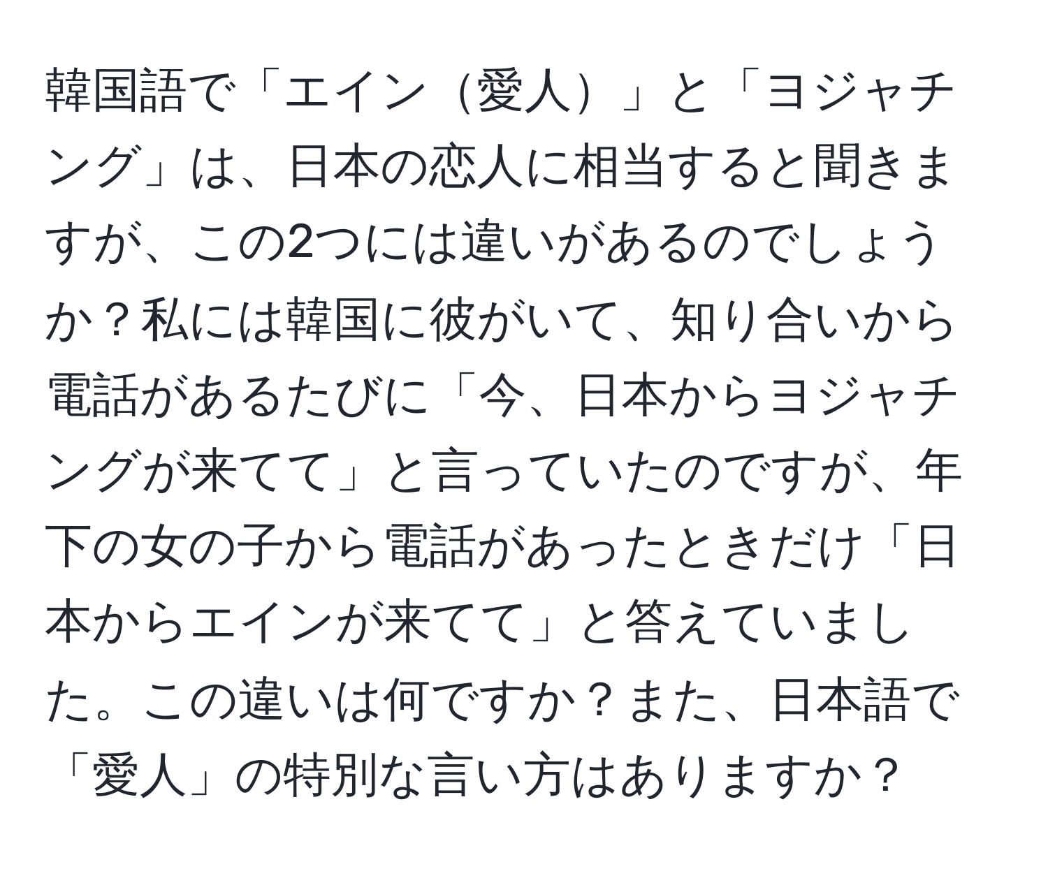 韓国語で「エイン愛人」と「ヨジャチング」は、日本の恋人に相当すると聞きますが、この2つには違いがあるのでしょうか？私には韓国に彼がいて、知り合いから電話があるたびに「今、日本からヨジャチングが来てて」と言っていたのですが、年下の女の子から電話があったときだけ「日本からエインが来てて」と答えていました。この違いは何ですか？また、日本語で「愛人」の特別な言い方はありますか？