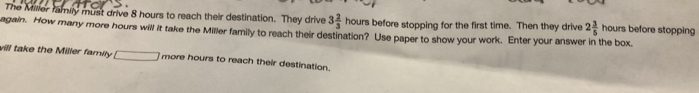 The Milier family must drive 8 hours to reach their destination. They drive 3 2/3  hours before stopping for the first time. Then they drive 2 3/5  hours before stopping 
again. How many more hours will it take the Miller family to reach their destination? Use paper to show your work. Enter your answer in the box. 
vill take the Miller family □ more hours to reach their destination.