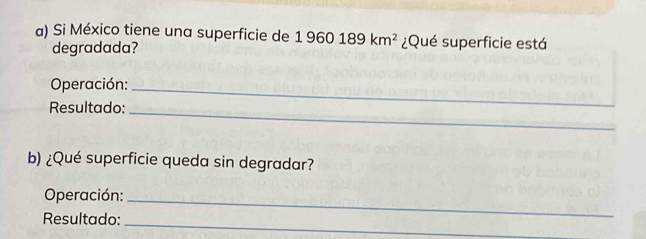 Si México tiene una superficie de 1960189km^2 ¿Qué superficie está 
degradada? 
Operación:_ 
Resultado:_ 
b) ¿Qué superficie queda sin degradar? 
Operación:_ 
_ 
Resultado: