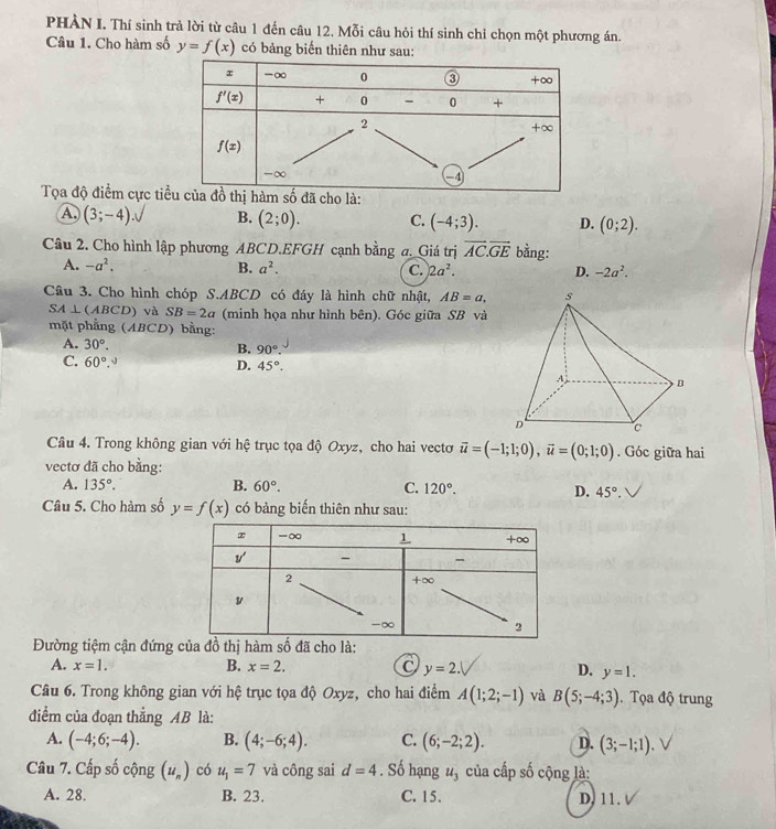 PHÀN I. Thí sinh trả lời từ câu 1 đến câu 12. Mỗi câu hỏi thí sinh chỉ chọn một phương án.
Câu 1. Cho hàm số y=f(x) có bảng biến thiên như sau:
Tọa độ điểm cực tihàm số đã cho là:
A (3;-4) B. (2;0). C. (-4;3). D. (0;2).
Câu 2. Cho hình lập phương ABCD.EFGH cạnh bằng a. Giá trị vector AC.vector GE bằng:
A. -a^2. B. a^2. C. 2a^2. D. -2a^2.
Câu 3. Cho hình chóp S.ABCD có đáy là hình chữ nhật, AB=a,
SA⊥ (ABCD) và SB=2a (minh họa như hình bên). Góc giữa SB và
mặt phẳng (ABCD) bằng:
A. 30°.
B. 90°.
C. 60°. -3
D. 45°.
Câu 4. Trong không gian với hệ trục tọa độ Oxyz, cho hai vectơ vector u=(-1;1;0),vector u=(0;1;0). Góc giữa hai
vectơ đã cho bằng:
A. 135°. B. 60°. C. 120°. D. 45°.
Câu 5. Cho hàm số y=f(x) có bảng biến thiên như sau:
Đường tiệm cận đứng của đồ thị hàm shat o đã cho là:
A. x=1. B. x=2. y=2. D. y=1.
Câu 6. Trong không gian với hệ trục tọa độ Oxyz, cho hai điểm A(1;2;-1) và B(5;-4;3). Tọa độ trung
điểm của đoạn thẳng AB là:
A. (-4;6;-4). B. (4;-6;4). C. (6;-2;2). D. (3;-1;1).
Câu 7. Cấp số cộng (u_n) có u_1=7 và công sai d=4. Số hạng u_3 của cấp số cộng là:
A. 28. B. 23. C. 15. D, 11.