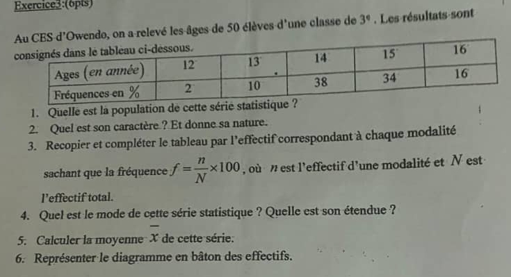 on a relevé les-âges de 50 élèves d'une classe de 3°. Les résultats-sont
1. Quelle est la population de cette sérié statistique ?
2. Quel est son caractère ? Et donne sa nature.
3. Recopier et compléter le tableau par l’effectif correspondant à chaque modalité
sachant que la fréquence f= n/N * 100 , où  n est l'effectif d'une modalité et N est
l’effectif total.
4. Quel est le mode de cette série statistique ? Quelle est son étendue ?
5. Calculer la moyenne overline x de cette série:
6. Représenter le diagramme en bâton des effectifs.