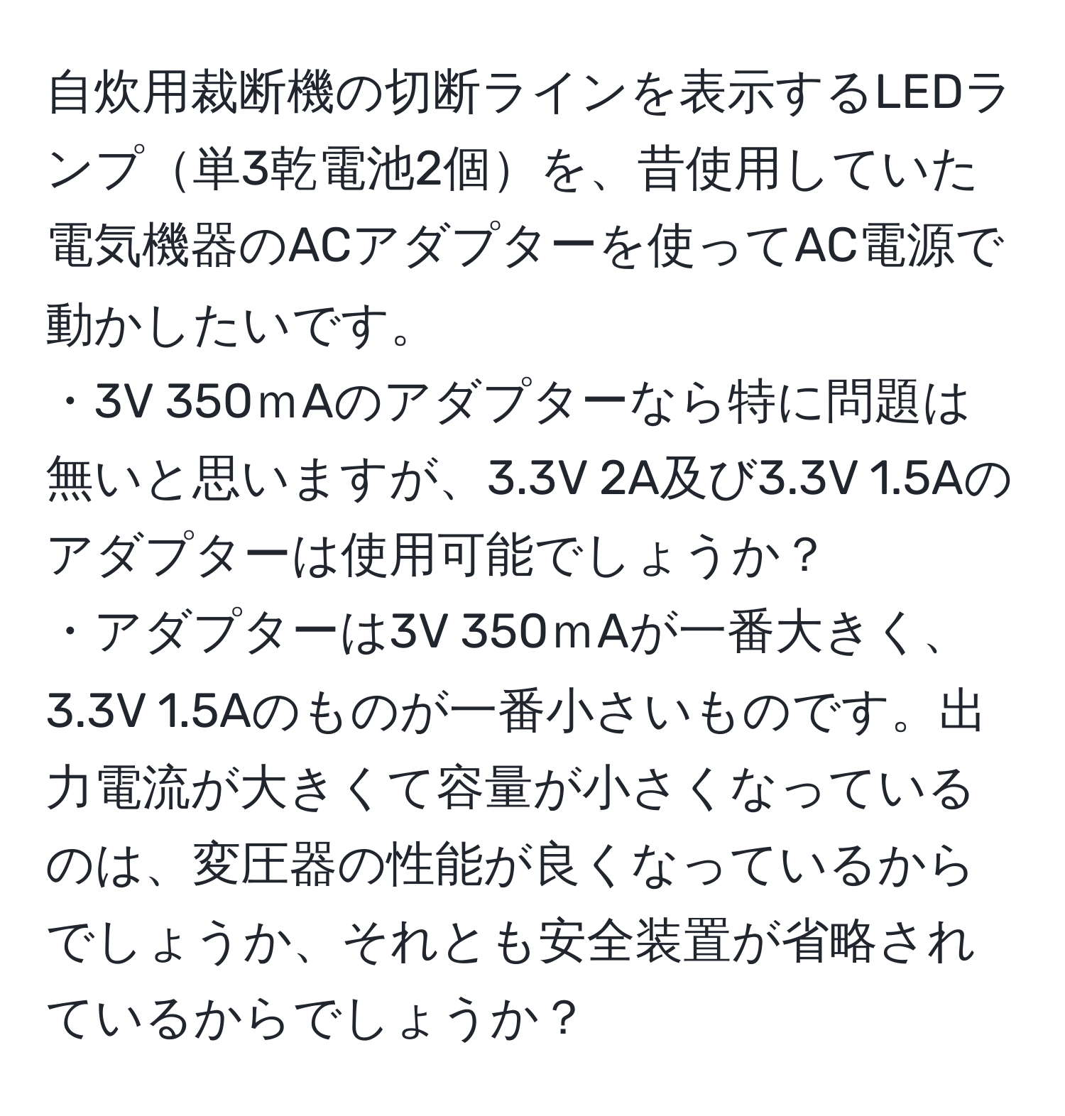 自炊用裁断機の切断ラインを表示するLEDランプ単3乾電池2個を、昔使用していた電気機器のACアダプターを使ってAC電源で動かしたいです。 
・3V 350ｍAのアダプターなら特に問題は無いと思いますが、3.3V 2A及び3.3V 1.5Aのアダプターは使用可能でしょうか？ 
・アダプターは3V 350ｍAが一番大きく、3.3V 1.5Aのものが一番小さいものです。出力電流が大きくて容量が小さくなっているのは、変圧器の性能が良くなっているからでしょうか、それとも安全装置が省略されているからでしょうか？