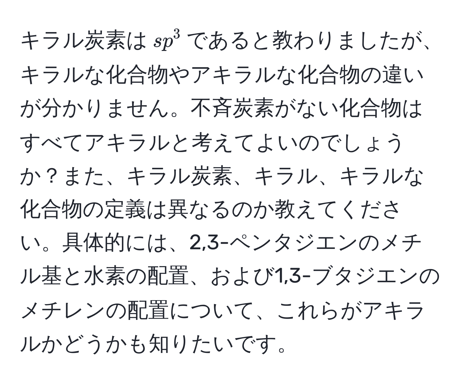 キラル炭素は$sp^3$であると教わりましたが、キラルな化合物やアキラルな化合物の違いが分かりません。不斉炭素がない化合物はすべてアキラルと考えてよいのでしょうか？また、キラル炭素、キラル、キラルな化合物の定義は異なるのか教えてください。具体的には、2,3-ペンタジエンのメチル基と水素の配置、および1,3-ブタジエンのメチレンの配置について、これらがアキラルかどうかも知りたいです。