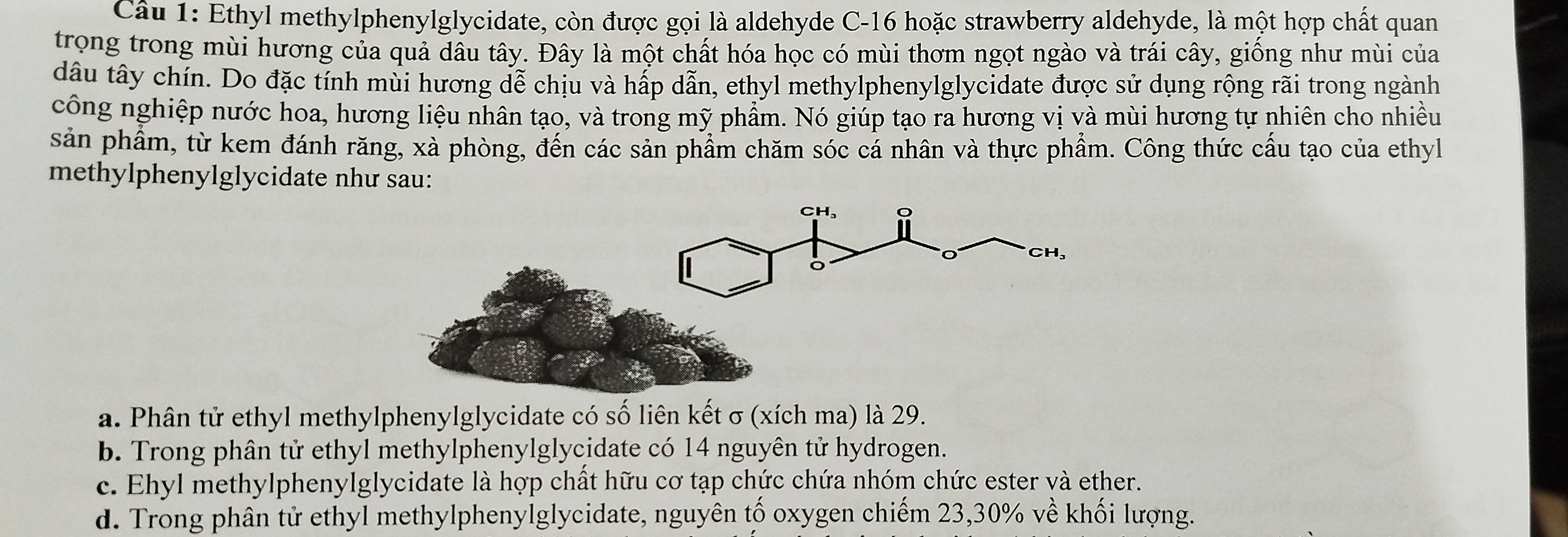 Ethyl methylphenylglycidate, còn được gọi là aldehyde C -16 hoặc strawberry aldehyde, là một hợp chất quan
trong trong mùi hương của quả dâu tây. Đây là một chất hóa học có mùi thơm ngọt ngào và trái cây, giống như mùi của
dâu tây chín. Do đặc tính mùi hương dễ chịu và hấp dẫn, ethyl methylphenylglycidate được sử dụng rộng rãi trong ngành
công nghiệp nước hoa, hương liệu nhân tạo, và trong mỹ phẩm. Nó giúp tạo ra hương vị và mùi hương tự nhiên cho nhiều
sản phẩm, từ kem đánh răng, xà phòng, đến các sản phẩm chăm sóc cả nhân và thực phẩm. Công thức cấu tạo của ethyl
methylphenylglycidate như sau:
a. Phân tử ethyl methylphenylglycidate có số liên kết σ (xích ma) là 29.
b. Trong phân tử ethyl methylphenylglycidate có 14 nguyên tử hydrogen.
c. Ehyl methylphenylglycidate là hợp chất hữu cơ tạp chức chứa nhóm chức ester và ether.
d. Trong phân tử ethyl methylphenylglycidate, nguyên tố oxygen chiếm 23, 30% về khối lượng.