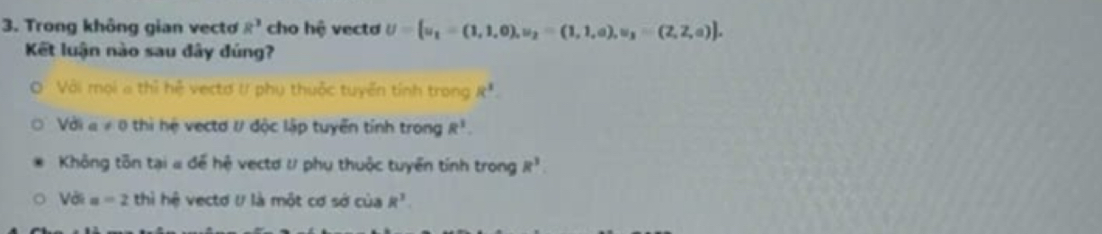 Trong không gian vectơ R^3 cho hệ vecta U= u_1=(1,1,0),u_2=(1,1,a),u_3=(2,2,a). 
Kết luận nào sau đây đúng?
Với mọi a thì hệ vectơ t/ phụ thuộc tuyển tính trong R^1.
Với a!= 0 ) thi hệ vectd I/ độc lập tuyển tỉnh trong R^1.
Không tôn tại # để hệ vectơ l phụ thuộc tuyển tính trong R^3
Với a=2 thì hệ vectơ U là một cơ sở của R^3.