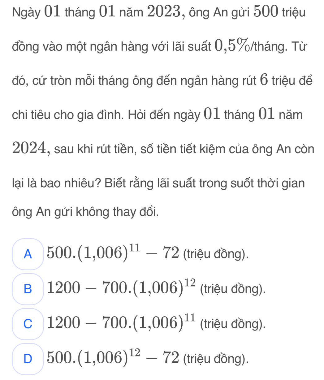 Ngày 01 tháng 01 năm 2023, ông An gửi 500 triệu
đồng vào một ngân hàng với lãi suất 0,5%/tháng. Từ
đó, cứ tròn mỗi tháng ông đến ngân hàng rút 6 triệu để
chi tiêu cho gia đình. Hỏi đến ngày 01 tháng 01 năm
2024, sau khi rút tiền, số tiền tiết kiệm của ông An còn
lại là bao nhiêu? Biết rằng lãi suất trong suốt thời gian
ông An gửi không thay đổi.
A 500.(1,006)^11-72 (triệu đồng).
B 1200-700.(1,006)^12 (triệu đồng).
C 1200-700.(1,006)^11 (triệu đồng).
D 500.(1,006)^12-72 (triệu đồng).