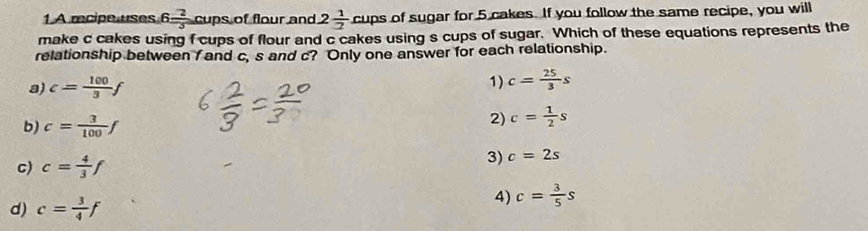 A recipe uses 6 2/3 cupsof f flour and 2 1/2  cups of sugar for 5 cakes. If you follow the same recipe, you will
make c cakes using f cups of flour and c cakes using s cups of sugar. Which of these equations represents the
relationship between f and c, s and c? Only one answer for each relationship.
a) c= 100/3 f 1) c= 25/3 s
b) c= 3/100 f
2) c= 1/2 s
c) c= 4/3 f
3) c=2s
d) c= 3/4 f
4) c= 3/5 s