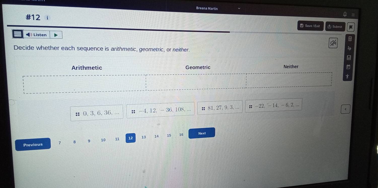 Breana Martin
#12
₹ Save / Exit Submit
◀ Listen
Decide whether each sequence is arithmetic, geometric, or neither.
2
Arithmetic Geometric Neither
t
0, 3, 6, 36, -4, 12, - 36, 108, ... : 81, 27, 9, 3, ... ： -22. - 14, - 6, 2,...
<
Previous  7 8 9 10 11 12 13 14 15 16
Next