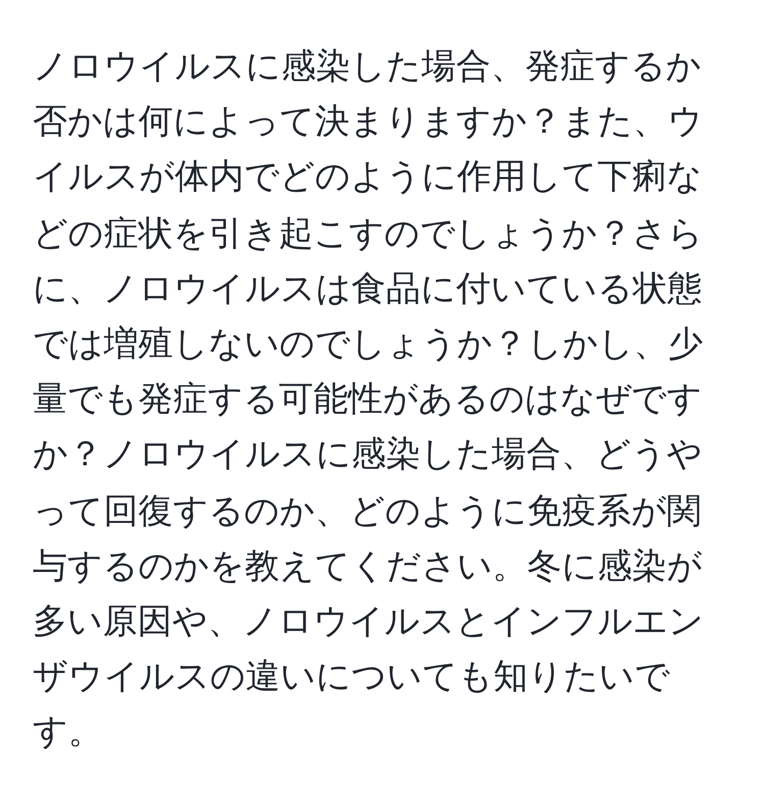 ノロウイルスに感染した場合、発症するか否かは何によって決まりますか？また、ウイルスが体内でどのように作用して下痢などの症状を引き起こすのでしょうか？さらに、ノロウイルスは食品に付いている状態では増殖しないのでしょうか？しかし、少量でも発症する可能性があるのはなぜですか？ノロウイルスに感染した場合、どうやって回復するのか、どのように免疫系が関与するのかを教えてください。冬に感染が多い原因や、ノロウイルスとインフルエンザウイルスの違いについても知りたいです。