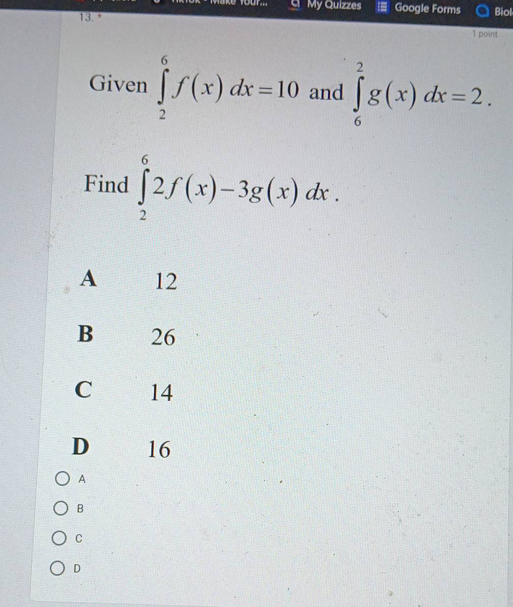 My Quizzes Google Forms Biol
13.*
1 point
Given ∈tlimits _2^6f(x)dx=10 and ∈tlimits _6^2g(x)dx=2. 
Find ∈tlimits _2^62f(x)-3g(x)dx.
A 12
B 26
C 14
D
16
A
B
C
D