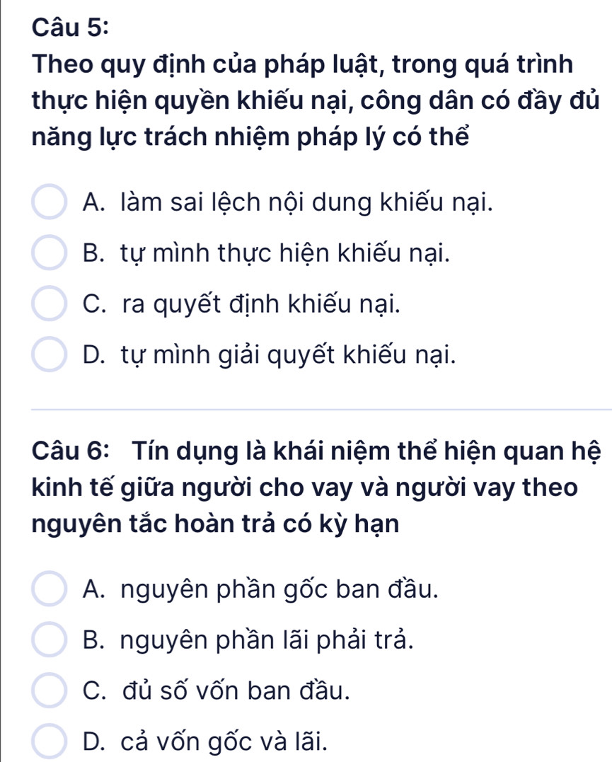 Theo quy định của pháp luật, trong quá trình
thực hiện quyền khiếu nại, công dân có đầy đủ
năng lực trách nhiệm pháp lý có thể
A. làm sai lệch nội dung khiếu nại.
B. tự mình thực hiện khiếu nại.
C. ra quyết định khiếu nại.
D. tự mình giải quyết khiếu nại.
Câu 6: Tín dụng là khái niệm thể hiện quan hệ
kinh tế giữa người cho vay và người vay theo
nguyên tắc hoàn trả có kỳ hạn
A. nguyên phần gốc ban đầu.
B. nguyên phần lãi phải trả.
C. đủ số vốn ban đầu.
D. cả vốn gốc và lãi.