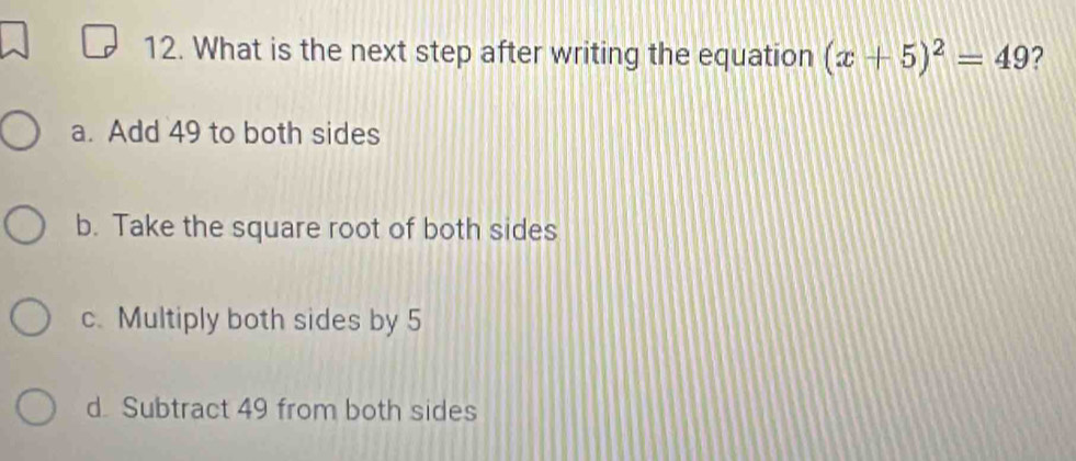 What is the next step after writing the equation (x+5)^2=49 ?
a. Add 49 to both sides
b. Take the square root of both sides
c. Multiply both sides by 5
d Subtract 49 from both sides