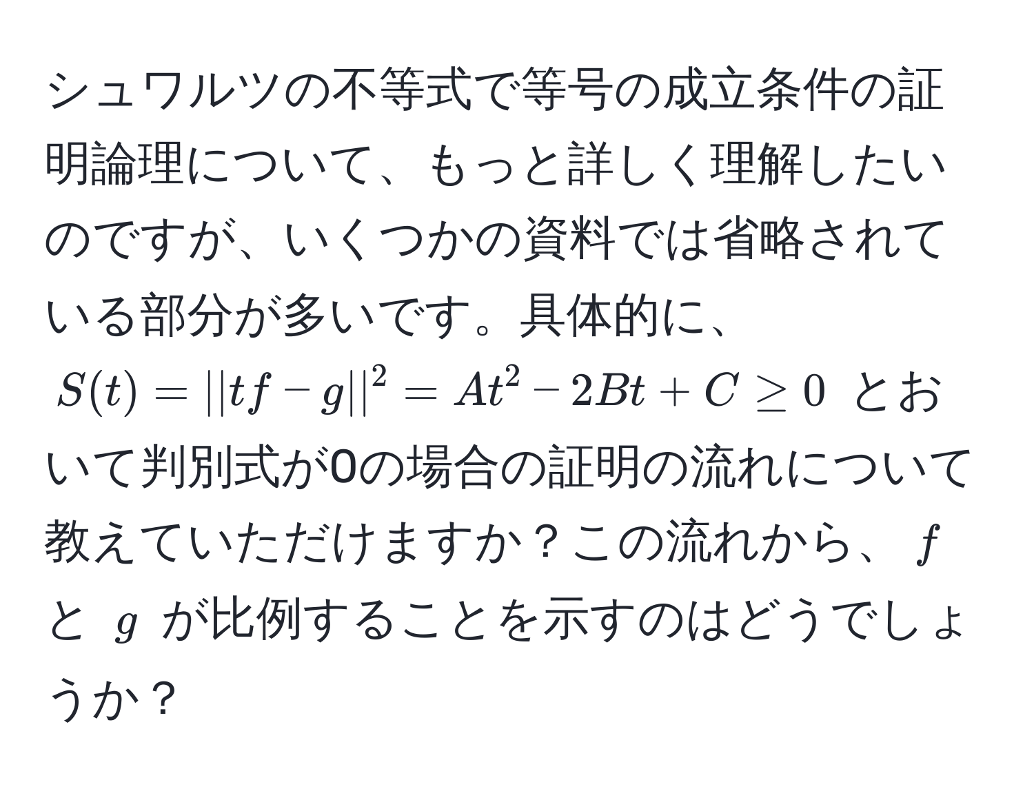 シュワルツの不等式で等号の成立条件の証明論理について、もっと詳しく理解したいのですが、いくつかの資料では省略されている部分が多いです。具体的に、$S(t) = ||tf - g||^2 = At^2 - 2Bt + C ≥ 0$ とおいて判別式が0の場合の証明の流れについて教えていただけますか？この流れから、$f$ と $g$ が比例することを示すのはどうでしょうか？