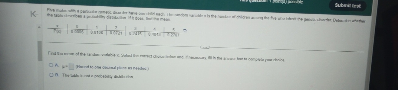 point(s) possible Submit test
Five males with a particular genetic disorder have one child each. The random variable x is the number of children among the five who inherit the genetic disorder. Determine whether
the table describes a probability distribution. If it does, find the mean
Find the mean of the random variable x. Select the correct choice below and, if necessary, fill in the answer box to complete your choice.
A. mu =□ (Round to one decimal place as needed.)
B. The table is not a probability distribution.