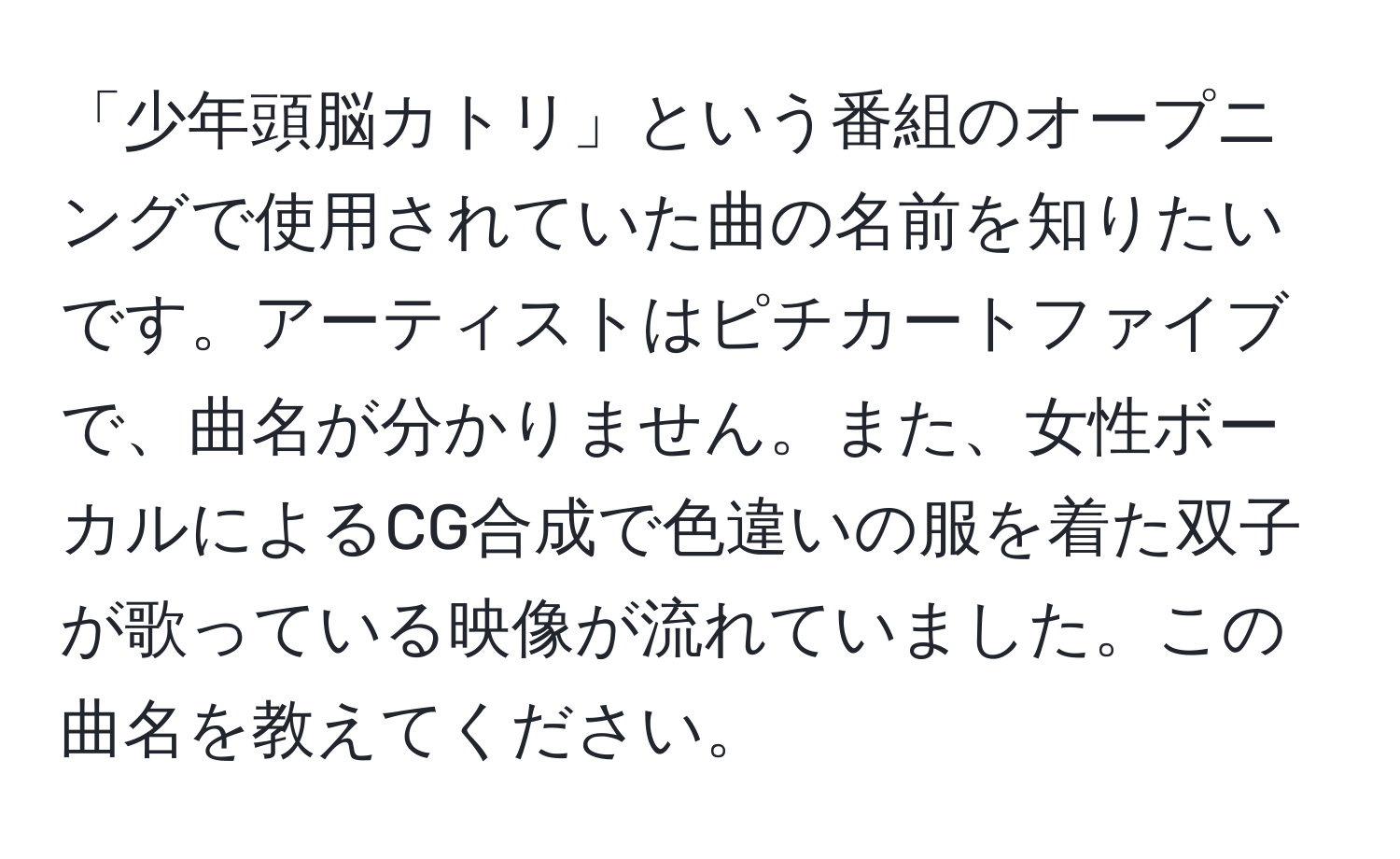 「少年頭脳カトリ」という番組のオープニングで使用されていた曲の名前を知りたいです。アーティストはピチカートファイブで、曲名が分かりません。また、女性ボーカルによるCG合成で色違いの服を着た双子が歌っている映像が流れていました。この曲名を教えてください。