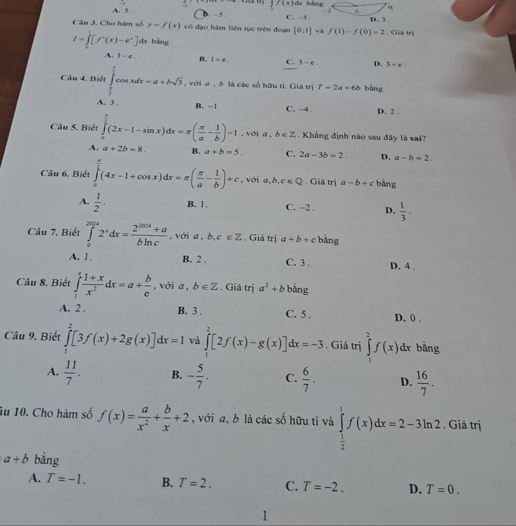 f(x)dx bāng
2 
q
A. 5 . B. −5 . C. -3 .
D. 3 .
Câu 3. Cho hàm số y=f(x) có đạo hàm liên tục trên đoạn [0:1] và f(1)-f(0)=2. Giá trị
I=∈tlimits _0^(1[f'(x)-e^x)] dx bằng
A. 1-e.
B. 1+e. C. 3-e. D. 3+e.
Câu 4. Biết ∈tlimits _ π /3 ^ π /3 cos xdx=a+bsqrt(3) , với a , b là các số hữu tỉ. Giá trị T=2a+6b bằng
A. 3 . B. -1 C. -4 . D. 2 .
Câu 5. Biết ∈tlimits _0^((frac π)2)(2x-1-sin x)dx=π ( π /a - 1/b )-1 , với a , b∈ Z. Khẳng định nào sau đây là sai?
A. a+2b=8. B. a+b=5. C. 2a-3b=2. D. a-b=2.
Câu 6. Biết ∈tlimits _0^((frac π)2)(4x-1+cos x)dx=π ( π /a - 1/b )+c , với a,b, c∈ Q. Giá trị a-b+c bằng
A.  1/2 . B. 1. C. −2 . D.  1/3 .
Câu 7. Biết ∈tlimits _0^((2024)2^x)dx= (2^(2024)+a)/bln c  , với a , b,c∈ Z. Giá trị a+b+c bằng
A. 1. B. 2 . C. 3 . D. 4 .
Câu 8. Biết ∈tlimits _1^(efrac 1+x)x^2dx=a+ b/e  , với a,b∈ Z. Giá trị a^2+b bằng
A. 2 . B. 3 . C. 5 . D. 0 .
Câu 9. Biết ∈tlimits _1^(2[3f(x)+2g(x)]dx=1 và ∈tlimits _1^2[2f(x)-g(x)]dx=-3. Giá trị ∈tlimits _1^2f(x)dx bằng
B.
A. frac 11)7. - 5/7 .  6/7 .  16/7 .
C.
D.
âu 10. Cho hàm số f(x)= a/x^2 + b/x +2 , với a, b là các số hữu tỉ và ∈tlimits _ 1/2 ^1f(x)dx=2-3ln 2.  Giá trị
a+b bằng
A. T=-1.
B. T=2. C. T=-2. D. T=0.
1