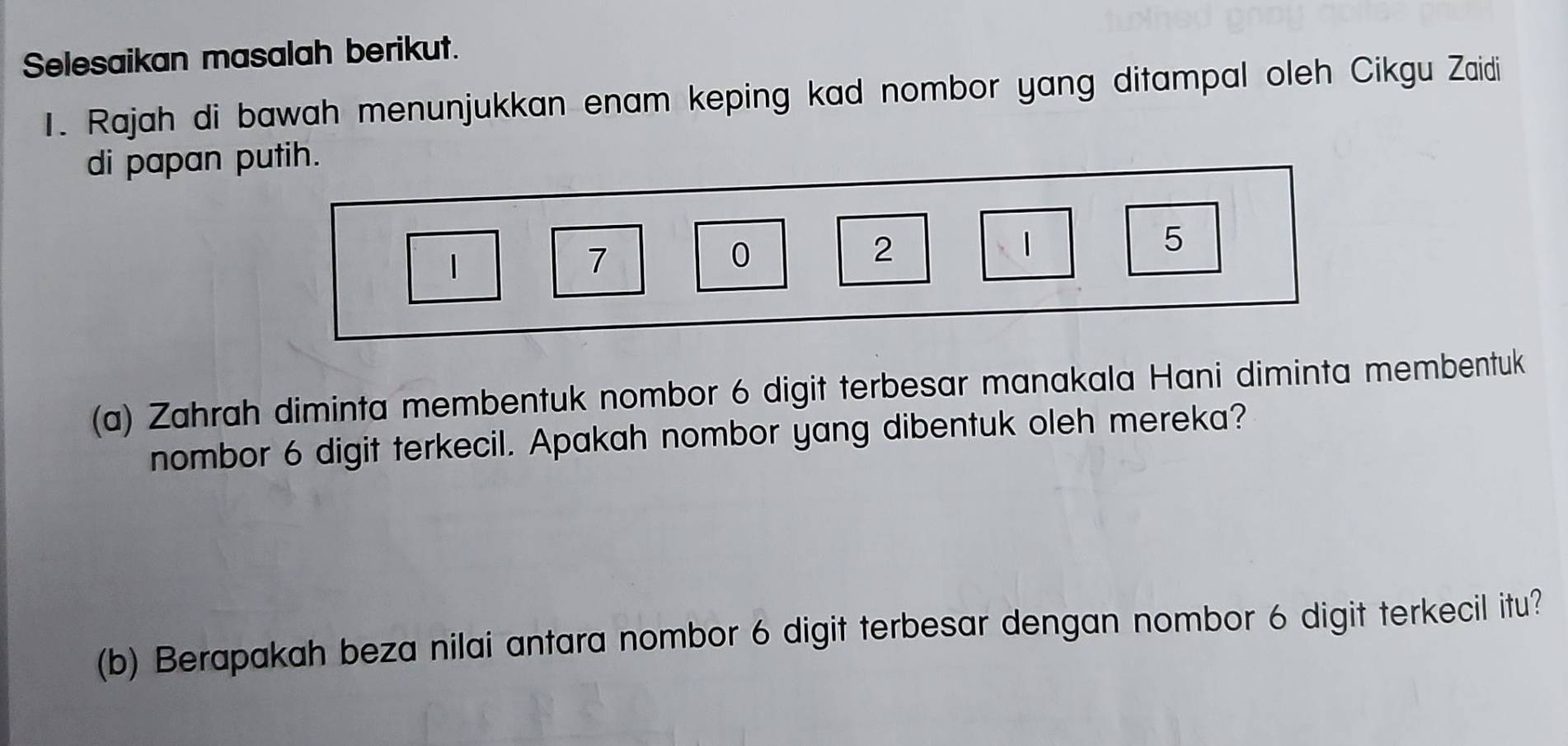 Selesaikan masalah berikut. 
1. Rajah di bawah menunjukkan enam keping kad nombor yang ditampal oleh Cikgu Zaidi 
di papan putih.
1
7
0
2
1
5
(a) Zahrah diminta membentuk nombor 6 digit terbesar manakala Hani diminta membentuk 
nombor 6 digit terkecil. Apakah nombor yang dibentuk oleh mereka? 
(b) Berapakah beza nilai antara nombor 6 digit terbesar dengan nombor 6 digit terkecil itu?