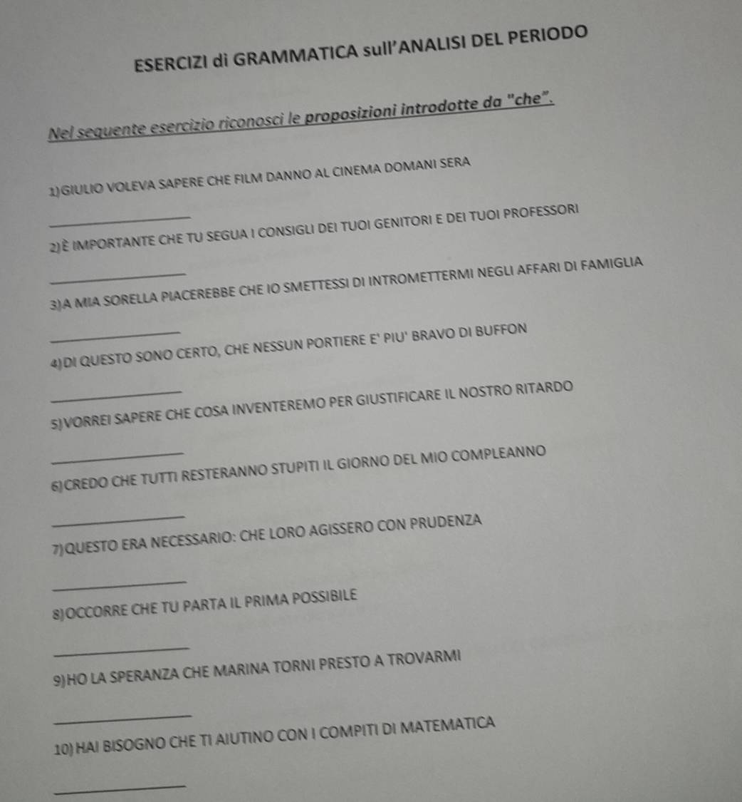 ESERCIZI di GRAMMATICA sull’ANALISI DEL PERIODO 
Nel sequente esercizio riconosci le proposizioni introdotte da "che”. 
1)GIULIO VOLEVA SAPERE CHE FILM DANNO AL CINEMA DOMANI SERA 
_2)È IMPORTANTE CHE TU SEGUA I CONSIGLI DEI TUOI GENITORI E DEI TUOI PROFESSORI 
_3)A MIA SORELLA PIACEREBBE CHE IO SMETTESSI DI INTROMETTERMI NEGLI AFFARI DI FAMIGLIA 
_4)DI QUESTO SONO CERTO, CHE NESSUN PORTIERE E' PIU' BRAVO DI BUFFON 
_5)VORREI SAPERE CHE COSA INVENTEREMO PER GIUSTIFICARE IL NOSTRO RITARDO 
_6)CREDO CHE TUTTI RESTERANNO STUPITI IL GIORNO DEL MIO COMPLEANNO 
_ 
7)QUESTO ERA NECESSARIO: CHE LORO AGISSERO CON PRUDENZA 
_ 
8)OCCORRE CHE TU PARTA IL PRIMA POSSIBILE 
_ 
9)HO LA SPERANZA CHE MARINA TORNI PRESTO A TROVARMI 
_ 
10) HAI BISOGNO CHE TI AIUTINO CON I COMPITI DI MATEMATICA 
_